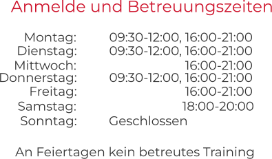 An Feiertagen kein betreutes Training Anmelde und Betreuungszeiten 09:30-12:00, 16:00-21:00 09:30-12:00, 16:00-21:00 Montag:  Dienstag:  16:00-21:00 09:30-12:00, 16:00-21:00 Mittwoch:  Donnerstag:  16:00-21:00 Freitag:  18:00-20:00 Geschlossen Samstag:  Sonntag: