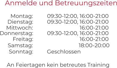 An Feiertagen kein betreutes Training Anmelde und Betreuungszeiten 09:30-12:00, 16:00-21:00 09:30-12:00, 16:00-21:00 Montag:  Dienstag:  16:00-21:00 09:30-12:00, 16:00-21:00 Mittwoch:  Donnerstag:  16:00-21:00 Freitag:  Geschlossen Samstag:  Sonntag:  18:00-20:00