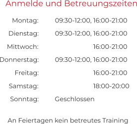 An Feiertagen kein betreutes Training Anmelde und Betreuungszeiten 09:30-12:00, 16:00-21:00 09:30-12:00, 16:00-21:00 Montag:  Dienstag:  16:00-21:00 09:30-12:00, 16:00-21:00 Mittwoch:  Donnerstag:  16:00-21:00 Freitag:  18:00-20:00 Geschlossen Samstag:  Sonntag: