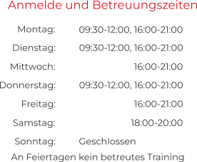 An Feiertagen kein betreutes Training Anmelde und Betreuungszeiten 09:30-12:00, 16:00-21:00 09:30-12:00, 16:00-21:00 Montag:  Dienstag:  16:00-21:00 09:30-12:00, 16:00-21:00 Mittwoch:  Donnerstag:  16:00-21:00 Freitag:  18:00-20:00 Geschlossen Samstag:  Sonntag: