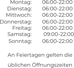 An Feiertagen gelten die  üblichen Öffnungszeiten 06:00-22:00 06:00-22:00 Montag:  Dienstag:  06:00-22:00 06:00-22:00 Mittwoch:  Donnerstag:  06:00-22:00 Freitag:  09:00-22:00 06:00-22:00 Samstag:  Sonntag: